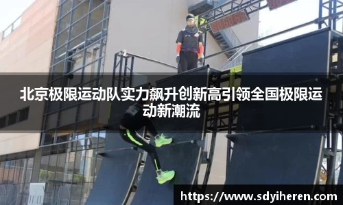 北京极限运动队实力飙升创新高引领全国极限运动新潮流