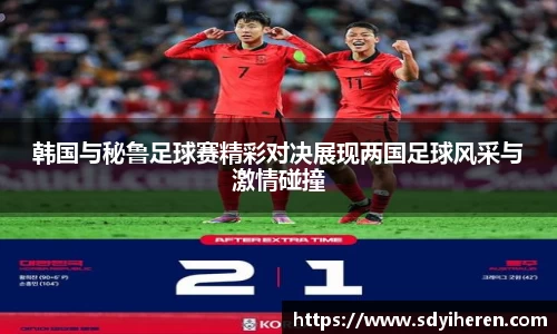 韩国与秘鲁足球赛精彩对决展现两国足球风采与激情碰撞