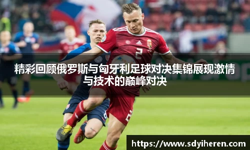 精彩回顾俄罗斯与匈牙利足球对决集锦展现激情与技术的巅峰对决
