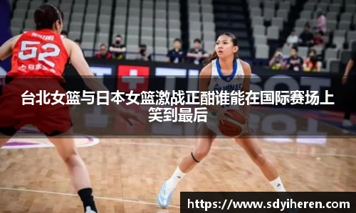 台北女篮与日本女篮激战正酣谁能在国际赛场上笑到最后